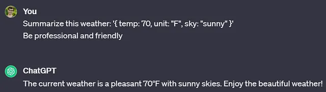 Conversation with ChatGPT. You: Summarize this weather: ‘{ temp: 70, unit: “F”, sky: “sunny” }’ Be professional and friendly. ChatGPT: The current weather is a pleasant 70°F with sunny skies. Enjoy the beautiful weather!