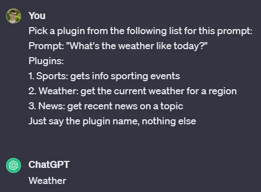 Conversation with ChatGPT. You: Pick a plugin from the following list for this prompt: Prompt: “What’s the weather like today?” Plugins: 1. Sports: gets info sporting events 2. Weather: get the current weather for a region 3. News: get recent news on a topic Just say the plugin name, nothing else. ChatGPT: Weather